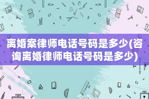 離婚案律師電話號碼是多少(咨詢離婚律師電話號碼是多少)