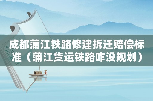 成都蒲江鐵路修建拆遷賠償標準（蒲江貨運鐵路咋沒規劃）