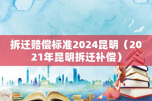 拆遷賠償標準2024昆明（2021年昆明拆遷補償）