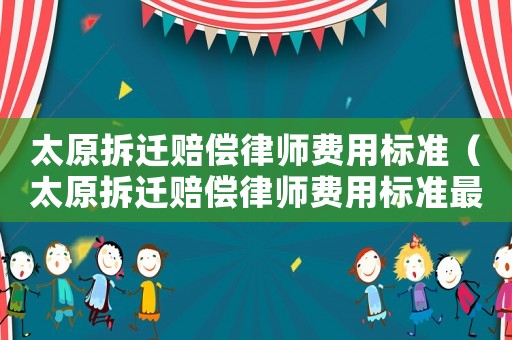 太原拆遷賠償律師費用標準（太原拆遷賠償律師費用標準最新）