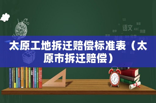 太原工地拆遷賠償標(biāo)準(zhǔn)表（太原市拆遷賠償）