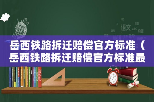 岳西鐵路拆遷賠償官方標準（岳西鐵路拆遷賠償官方標準最新）