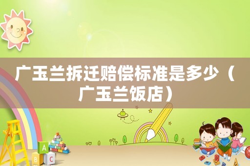 廣玉蘭拆遷賠償標準是多少（廣玉蘭飯店）