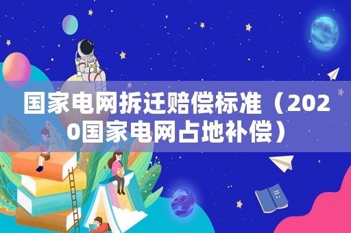 國家電網拆遷賠償標準（2020國家電網占地補償）