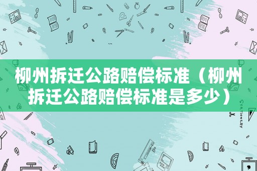 柳州拆遷公路賠償標準（柳州拆遷公路賠償標準是多少）