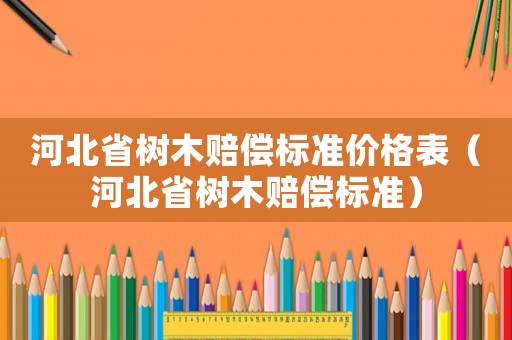 河北省樹(shù)木賠償標(biāo)準(zhǔn)價(jià)格表（河北省樹(shù)木賠償標(biāo)準(zhǔn)）