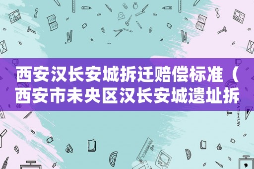 西安漢長安城拆遷賠償標準（西安市未央區漢長安城遺址拆遷規劃）