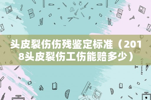 頭皮裂傷傷殘鑒定標(biāo)準(zhǔn)（2018頭皮裂傷工傷能賠多少）