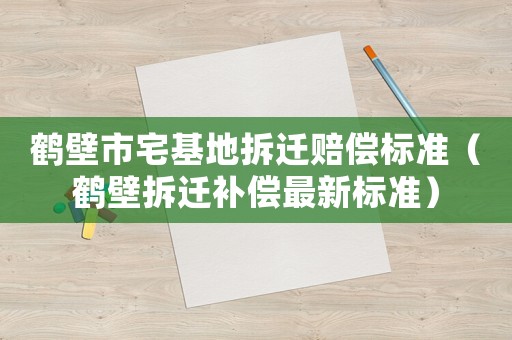 鶴壁市宅基地拆遷賠償標(biāo)準(zhǔn)（鶴壁拆遷補(bǔ)償最新標(biāo)準(zhǔn)）