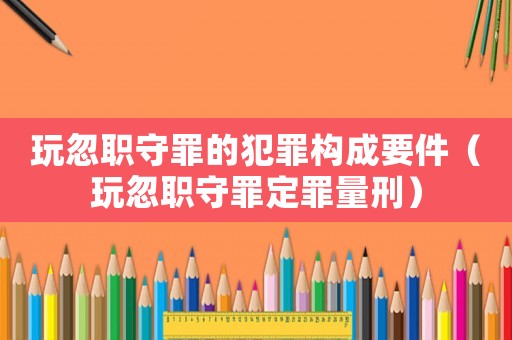 玩忽職守罪的犯罪構(gòu)成要件（玩忽職守罪定罪量刑）