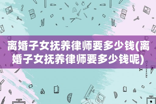 離婚子女撫養律師要多少錢(離婚子女撫養律師要多少錢呢)