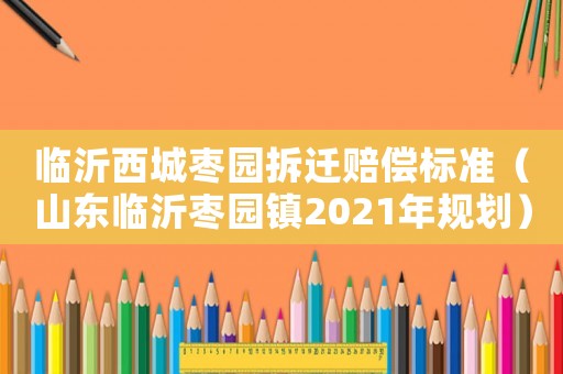 臨沂西城棗園拆遷賠償標(biāo)準(zhǔn)（山東臨沂棗園鎮(zhèn)2021年規(guī)劃）