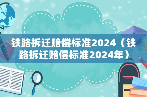 鐵路拆遷賠償標準2024（鐵路拆遷賠償標準2024年）