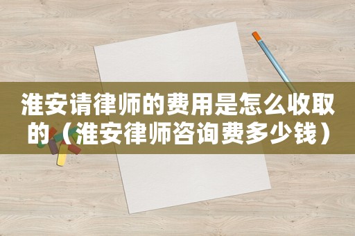 淮安請律師的費用是怎么收取的（淮安律師咨詢費多少錢）