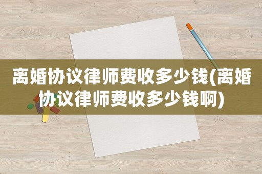 離婚協(xié)議律師費收多少錢(離婚協(xié)議律師費收多少錢啊)