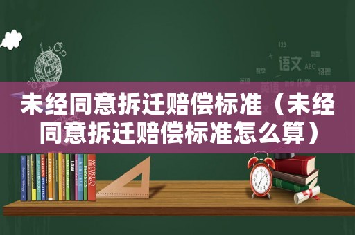 未經同意拆遷賠償標準（未經同意拆遷賠償標準怎么算）