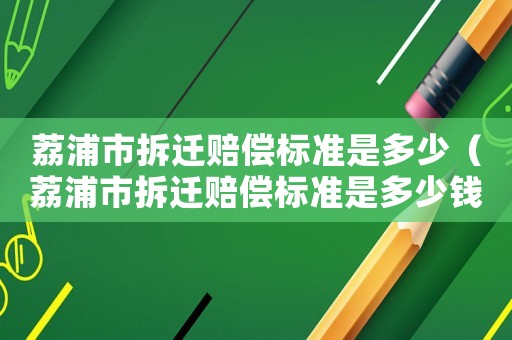 荔浦市拆遷賠償標準是多少（荔浦市拆遷賠償標準是多少錢）