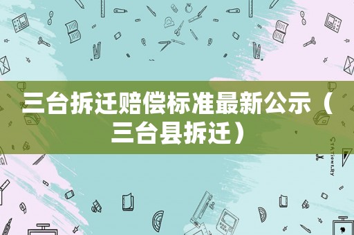 三臺拆遷賠償標準最新公示（三臺縣拆遷）
