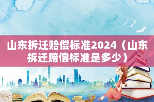 山東拆遷賠償標準2024（山東拆遷賠償標準是多少）