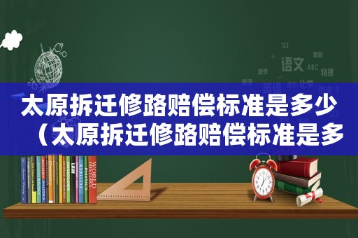 太原拆遷修路賠償標準是多少（太原拆遷修路賠償標準是多少錢）