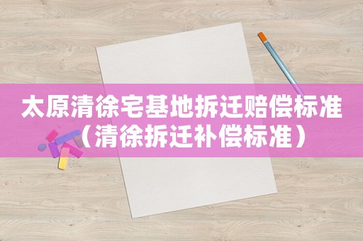 太原清徐宅基地拆遷賠償標準（清徐拆遷補償標準）