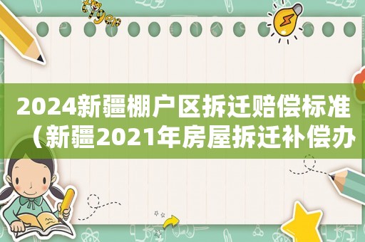 2024新疆棚戶區(qū)拆遷賠償標(biāo)準(zhǔn)（新疆2021年房屋拆遷補(bǔ)償辦）