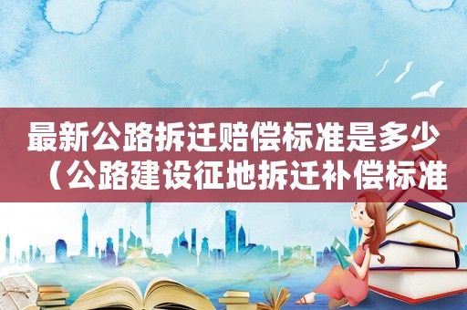 最新公路拆遷賠償標(biāo)準(zhǔn)是多少（公路建設(shè)征地拆遷補(bǔ)償標(biāo)準(zhǔn)）