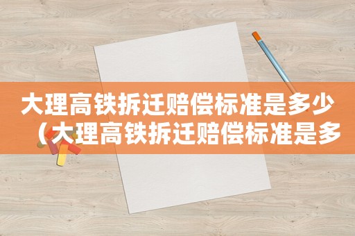 大理高鐵拆遷賠償標(biāo)準(zhǔn)是多少（大理高鐵拆遷賠償標(biāo)準(zhǔn)是多少啊）