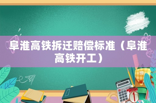 阜淮高鐵拆遷賠償標準（阜淮高鐵開工）