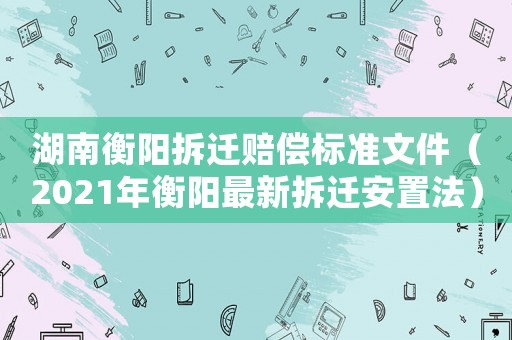 湖南衡陽拆遷賠償標準文件（2021年衡陽最新拆遷安置法）