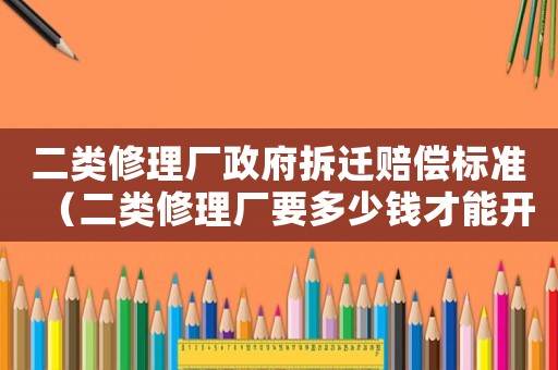 二類修理廠政府拆遷賠償標準（二類修理廠要多少錢才能開起來）