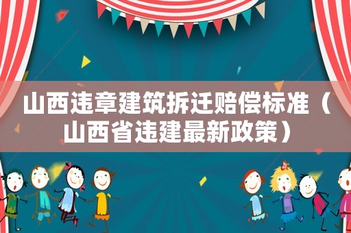 山西違章建筑拆遷賠償標準（山西省違建最新政策）