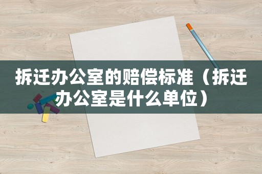 拆遷辦公室的賠償標準（拆遷辦公室是什么單位）