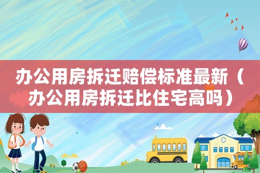辦公用房拆遷賠償標準最新（辦公用房拆遷比住宅高嗎）