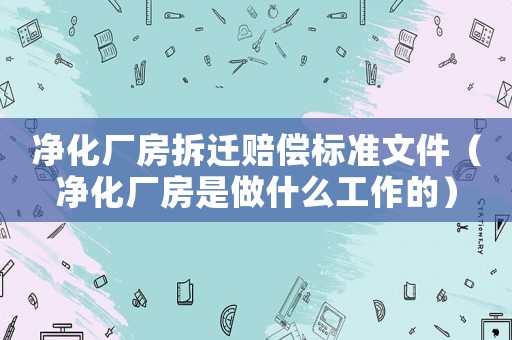 凈化廠房拆遷賠償標準文件（凈化廠房是做什么工作的）