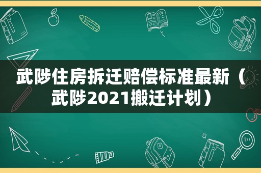 武陟住房拆遷賠償標(biāo)準(zhǔn)最新（武陟2021搬遷計劃）