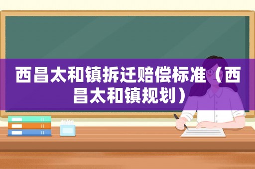 西昌太和鎮拆遷賠償標準（西昌太和鎮規劃）