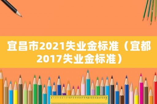 宜昌市2021失業金標準（宜都2017失業金標準）