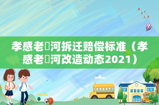 孝感老澴河拆遷賠償標準（孝感老澴河改造動態2021）