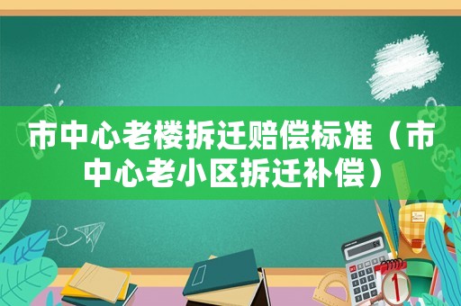 市中心老樓拆遷賠償標準（市中心老小區拆遷補償）