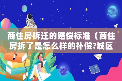 商住房拆遷的賠償標準（商住房拆了是怎么樣的補償?城區）