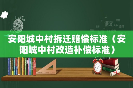 安陽城中村拆遷賠償標準（安陽城中村改造補償標準）