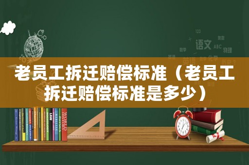 老員工拆遷賠償標(biāo)準(zhǔn)（老員工拆遷賠償標(biāo)準(zhǔn)是多少）