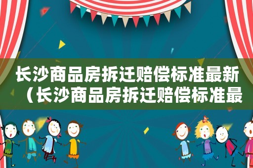 長沙商品房拆遷賠償標準最新（長沙商品房拆遷賠償標準最新文件）