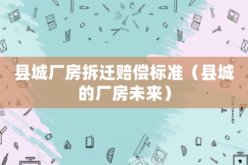 縣城廠房拆遷賠償標準（縣城的廠房未來）