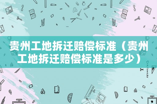 貴州工地拆遷賠償標準（貴州工地拆遷賠償標準是多少）