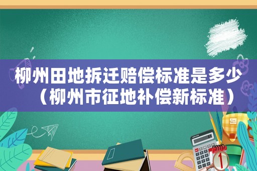 柳州田地拆遷賠償標(biāo)準(zhǔn)是多少（柳州市征地補(bǔ)償新標(biāo)準(zhǔn)）