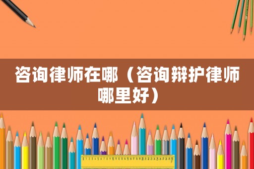 咨詢律師在哪（咨詢辯護律師哪里好）