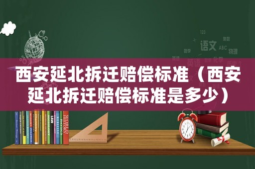 西安延北拆遷賠償標準（西安延北拆遷賠償標準是多少）