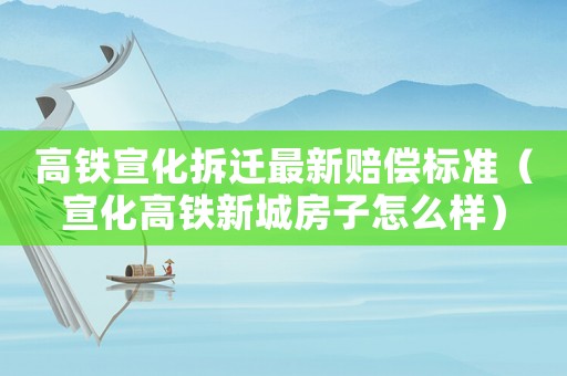 高鐵宣化拆遷最新賠償標準（宣化高鐵新城房子怎么樣）